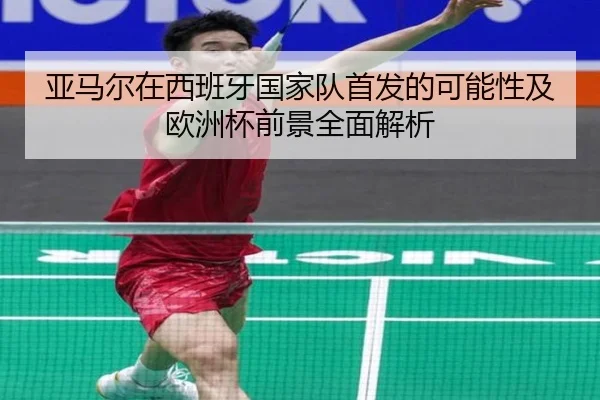 亚马尔在西班牙国家队首发的可能性及欧洲杯前景全面解析