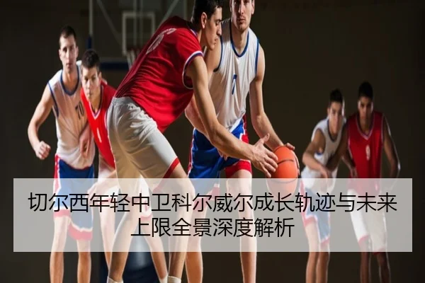 切尔西年轻中卫科尔威尔成长轨迹与未来上限全景深度解析