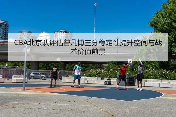 CBA北京队评估曾凡博三分稳定性提升空间与战术价值前景