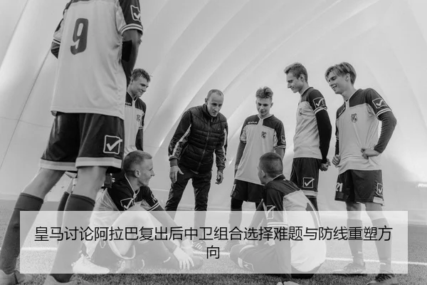 皇马讨论阿拉巴复出后中卫组合选择难题与防线重塑方向
