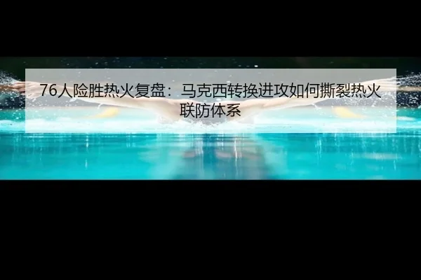 76人险胜热火复盘：马克西转换进攻如何撕裂热火联防体系